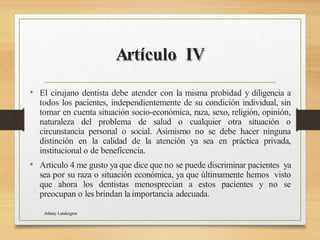 Artículo IV
• El cirujano dentista debe atender con la misma probidad y diligencia a
todos los pacientes, independientemente de su condición individual, sin
tomar en cuenta situación socio-económica, raza, sexo, religión, opinión,
naturaleza del problema de salud o cualquier otra situación o
circunstancia personal o social. Asimismo no se debe hacer ninguna
distinción en la calidad de la atención ya sea en práctica privada,
institucional o de beneficencia.
• Articulo 4 me gusto ya que dice que no se puede discriminar pacientes ya
sea por su raza o situación económica, ya que últimamente hemos visto
que ahora los dentistas menosprecian a estos pacientes y no se
preocupan o les brindan la importancia adecuada.
Johnny Landergren
 