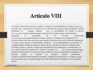 Artículo VIII
• El cirujano dentista tiene derecho a aceptar o rechazar la responsabilidad de atender ytratar a un
paciente, salvo cuando éste se encuentre en una situación de emergencia que justifique la atención
inmediata y el cirujano dentista esté en posibilidades de brindar el servicio.
Una vez que el cirujano dentista acepte laatención del paciente, queda comprometido a
asegurarle la continuidad de sus servicios profesionales.
En caso de que un cirujano dentista se niegue a atender o continuar con laatención de un
paciente, deberá tener una causa justa que amerite tal decisión, tales como lafalta de capacitación
o destreza para atender un determinado problema ó la incompatibilidad con el paciente. El
colegiado deberá entregar las sumas de dinero que por concepto de abonos o adelantos haya
percibido, siempre ycuando no hayan sido utilizados parcial o totalmente en el tratamiento, lo
cual deberá demostrar cuando así lo solicite el paciente. En caso de que el paciente haga
abandono del tratamiento sin una justa causa se libera de toda responsabilidad al colegiado yel
paciente perderá el derecho de cualquier reclamo patrimonial.
Cuando un paciente suficientemente informado, rechazara los tratamientos o se negare a seguir
las instrucciones que el cirujano dentista le dé, éste último deberá consignarlo en el expediente
clínico.
Johnny Landergren
 