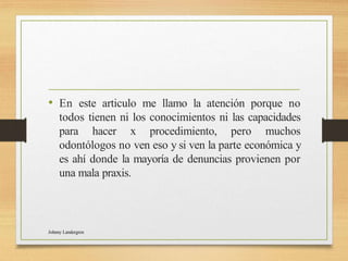 • En este articulo me llamo la atención porque no
todos tienen ni los conocimientos ni las capacidades
para hacer x procedimiento, pero muchos
odontólogos no ven eso y si ven la parte económica y
es ahí donde la mayoría de denuncias provienen por
una mala praxis.
Johnny Landergren
 