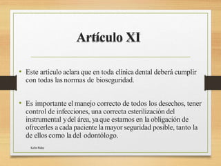 Artículo XI
Kelin Riday
• Este articulo aclara que en toda clínica dental deberá cumplir
con todas las normas de bioseguridad.
• Es importante el manejo correcto de todos los desechos, tener
control de infecciones, una correcta esterilización del
instrumental ydel área, yaque estamos en la obligación de
ofrecerles a cada paciente la mayor seguridad posible, tanto la
de ellos como la del odontólogo.
 