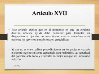 Artículo XVII
Kelin Riday
• Este articulo explica que en el momento en que un cirujano
dentista necesite ayuda debe consultar para formular un
diagnostico o ejecutar un tratamiento, este recomendara a su
paciente los servicios a profesionales especialistas.
• Ya que no es ético realizar procedimientos en los pacientes cuando
el odontólogo no se sienta capacitado para realizarlos. La seguridad
del paciente ante todo y ofrecerles lo mejor aunque sea necesario
referirlo.
 