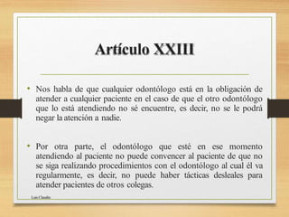 Artículo XXIII
Luis Claudio
• Nos habla de que cualquier odontólogo está en la obligación de
atender a cualquier paciente en el caso de que el otro odontólogo
que lo está atendiendo no sé encuentre, es decir, no se le podrá
negar la atención a nadie.
• Por otra parte, el odontólogo que esté en ese momento
atendiendo al paciente no puede convencer al paciente de que no
se siga realizando procedimientos con el odontólogo al cual él va
regularmente, es decir, no puede haber tácticas desleales para
atender pacientes de otros colegas.
 