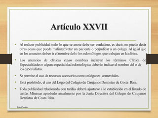Artículo XXVII
Luis Claudio
• Al realizar publicidad todo lo que se anote debe ser verdadero, es decir, no puede decir
otras cosas que pueda malinterpretar un paciente o perjudicar a un colega. Al igual que
en los anuncios deben ir el nombre del o los odontólogos que trabajan en la clínica.
• Los anuncios de clínicas cuyos nombres incluyan los términos Clínica de
Especialidades o alguna especialidad odontológica deberán indicar el nombre del o de
los especialistas.
• Sepermite el uso de recursos accesorios como eslóganes comerciales.
• Está prohibido, el uso del Logo del Colegio de Cirujanos Dentistas de Costa Rica.
• Toda publicidad relacionada con tarifas deberá ajustarse a lo establecido en el listado de
tarifas Mínimas aprobado anualmente por la Junta Directiva del Colegio de Cirujanos
Dentistas de Costa Rica.
 