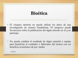 Bioética
Raquel Ruiz
• El cirujano dentista no puede utilizar los datos de una
investigación de manera fraudulenta. Ni tampoco puede
favorecerse sobre la publicación del algún articulo en el q no
participo.
• No puede cambiar el resultado de algún material o equipo
para beneficiar al vendedor o fabricante del mismo con un
beneficio económico de por medio.
 