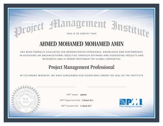 HAS BEEN FORMALLY EVALUATED FOR DEMONSTRATED EXPERIENCE, KNOWLEDGE AND PERFORMANCE
IN ACHIEVING AN ORGANIZATIONAL OBJECTIVE THROUGH DEFINING AND OVERSEEING PROJECTS AND
RESOURCES AND IS HEREBY BESTOWED THE GLOBAL CREDENTIAL
THIS IS TO CERTIFY THAT
IN TESTIMONY WHEREOF, WE HAVE SUBSCRIBED OUR SIGNATURES UNDER THE SEAL OF THE INSTITUTE
Project Management Professional
PMP® Number
PMP® Original Grant Date
PMP® Expiration Date 11 March 2017
12 March 2014
AHMED MOHAMED MOHAMED AMIN
1699595
Mark A. Langley • President and Chief Executive OfficerRicardo Triana • Chair, Board of Directors
 