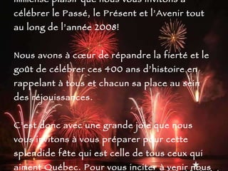 Les célébrations des Fêtes du 400 e approchent à grand pas et c’est avec un immense plaisir que nous vous invitons à célébrer le Passé, le Présent et l’Avenir tout au long de l’année 2008! Nous avons à cœur de répandre la fierté et le goût de célébrer ces 400 ans d’histoire en rappelant à tous et chacun sa place au sein des réjouissances. C’est donc avec une grande joie que nous vous invitons à vous préparer pour cette splendide fête qui est celle de tous ceux qui aiment Québec. Pour vous inciter à venir nous visiter, voici quelques photos de notre belle ville… 