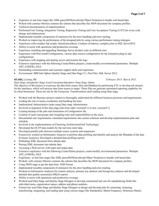 Page 3 of 7
• Experince in real time stages like XML,parseJSON(JavaScript Object Notation) to handle web based data.
• Woked with contract libraries contains the schema that describes the JSON document for company profiles.
• Technical documentation of implementation.
• Performed Unit Testing, Integration Testing, Regression Testing and User Acceptance Testing (UAT) for every code
change and enhancement.
• Implemented reusable components (Containers) for the error handling and error mailing.
• Worked on improving the performance of the designed jobs by using various performance tuning strategies
• Experience with complex Sql scripts, Stored procedures, Creation of indexes, complex joins in SQL Server2012
• Ability to assist with operations and production coverage
• Experience installing and upgrading Datastage Server product suite on different tiers
• Experience with Post install Configuration, various data sources configuration for the Enterprise plug-in and
configurations
• Experience with stopping and starting server and monitor the logs.
• Extensive experience with the following Create/Delete projects, create/modify environmental parameters. Multiple
APT_CONFIG_FILE
• Outstanding communication and customer support skills and experience
• Environment: IBM Info Sphere Quality Stage and Data Stage 9.1, Flat Files, SQL Server 2012.
SEARS, Livonia, MI February 2013- March 2015
Data Stage and Quality Stage Lead Consultant/Infosphere Data Stage Admin
The objective of the project is to process the data from source files and Database by performing ETL to develop job streams
for the interfaces, which will process data from source to target .These files are generate automated reporting capability for
its client businesses. These are met by the Extraction, Transformation and Loading using Data stage.
• Worked with the Business process analyst to thoroughly understand the different business processes and requirements.
• Leading the role of onsite coordinator and handling the team.
• Implemented Administrative tasks using Data stage Administrator
• Involved in migration of the data stage jobs from older version(8.1) to new version(9.1)
• Creating backup of the jobs and Generation of Configuration file.
• Creation of users and groups and Assigning roles and responsibilities to the users.
• Documented user requirements, translated requirements into system solutions and develop implementation plan and
schedule.
• Involved in the implementation of Clustering Architecture(Grid Technology)
• Developed the OLTP data models for the real time retail data.
• Developed parallel jobs between multiple source systems and sequencers.
• Extensively worked on Information Analyzer to perform data profiling and identify and analyze the Metadata of the data
(Column Analysis). Developed a detailed data profiling reports.
• Publishing XML document from tabular data
• Parsing XML document into tabular data
• Accessing a Web service with input and output data
• Extensive experience with the following Create/Delete projects, create/modify environmental parameters. Multiple
APT_CONFIG_FILE
• Experience in real time stages like XML,parseJSON(JavaScript Object Notation) to handle web based data.
• Worked with contract libraries contains the schema that describes the JSON document for company profiles.
• Using JSON stage to get the data from .XSD format.
• Implemented reusable components (Containers) for the error handling and error mailing.
• Worked on Information Analyzer for column analysis, primary key analysis and foreign key analysis and developed
detailed data quality assessment (DQA) reports.
• Ability to assist with operations and production coverage.
• Worked used Data Stage and Quality Stage Designer to develop customized rule sets for standardizing fields like
individual name, organization names, address and phone numbers.
• Extensively used Data Stage and Quality Stage Designer to design and develop jobs for extracting, cleansing,
transforming, integrating, and loading data using various stages like Standardize, Match Frequency, Reference Match,
 