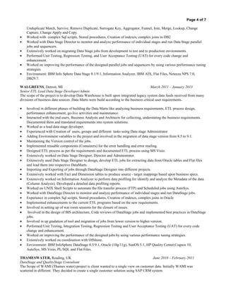 Page 4 of 7
Unduplicate Match, Survive, Remove Duplicate, Surrogate Key, Aggregator, Funnel, Join, Merge, Lookup, Change
Capture, Change Apply and Copy.
• Worked with complex Sql scripts, Stored procedures, Creation of indexes, complex joins in DB2
• Worked with Data Stage Director to monitor and analyze performance of individual stages and run Data Stage parallel
jobs and sequencers.
• Extensively worked on migrating Data Stage jobs from development to test and to production environments.
• Performed Unit Testing, Regression Testing, and User Acceptance Testing (UAT) for every code change and
enhancement.
• Worked on improving the performance of the designed parallel jobs and sequencers by using various performance tuning
strategies.
• Environment: IBM Info Sphere Data Stage 8.1/9.1, Information Analyzer, IBM AIX, Flat Files, Neteeza NPS 7.0,
DB29.7.
WALGREENS, Detroit, MI March 2011 – January 2013
Senior ETL Lead Data Stage Developer/Admin
The scope of the project is to develop Data Warehouse is built upon integrated legacy system data feeds received from many
divisions of business data sources .Data Marts were build according to the business critical user requirements.
• Involved in different phases of building the Data Marts like analyzing business requirements, ETL process design,
performance enhancement, go-live activities and maintenance.
• Interacted with the end users, Business Analysts and Architects for collecting, understating the business requirements.
Documented them and translated requirements into system solutions.
• Worked as a lead data stage developer.
• Experienced with Creation of users, groups and different tasks using Data stage Administrator
• Adding Environment variables to the project and involved in the migration of data stage version from 8.5 to 9.1.
• Maintaining the Version control of the jobs.
• Implemented reusable components (Containers) for the error handling and error mailing.
• Designed ETL process as per the requirements and documented ETL process using MS Visio.
• Extensively worked on Data Stage Designer, Director and Administrator.
• Extensively used Data Stage Designer to design, develop ETL jobs for extracting data from Oracle tables and Flat files
and load them into respective DataMarts.
• Importing and Exporting of jobs through DataStage Designer into different projects.
• Extensively worked with Fact and Dimension tables to produce source - target mappings based upon business specs.
• Extensively worked on Information Analyzer to perform data profiling for identify and analyze the Metadata of the data
(Column Analysis). Developed a detailed data profiling reports.
• Worked on UNIX Shell Scripts to automate the file transfer process (FTP) and Scheduled jobs using AutoSys.
• Worked with DataStage Director to monitor and analyze performance of individual stages and run DataStage jobs.
• Experience in complex Sql scripts, Stored procedures, Creation of indexes, complex joins in Oracle
• Implemented enhancements to the current ETL programs based on the new requirements.
• Involved in setting up of war room sessions for the closure of issues.
• Involved in the design of BIS architecture, Code reviews of DataStage jobs and implemented best practices in DataStage
jobs.
• Involved in up gradation of tool and migration of jobs from lower version to higher version.
• Performed Unit Testing, Integration Testing, Regression Testing and User Acceptance Testing (UAT) for every code
change and enhancement.
• Worked on improving the performance of the designed jobs by using various performance tuning strategies.
• Extensively worked on coordination with Offshore.
• Environment: IBM InfoSphere DataStage 8.5/9.1, Oracle (10g/11g), SunOS 5.1, HP Quality Center,Cognos 10,
AutoSys, MS Visio, PL/SQL and Flat Files.
THAMESWATER, Reading, UK June 2010 – February 2011
DataStage and QualityStage Consultant
The Scope of WAMI (Thames water) project is client wanted to a single view on customer data. Initially WAMI was
scattered in different. They decided to create a single customer solution using SAP CRM system.
 