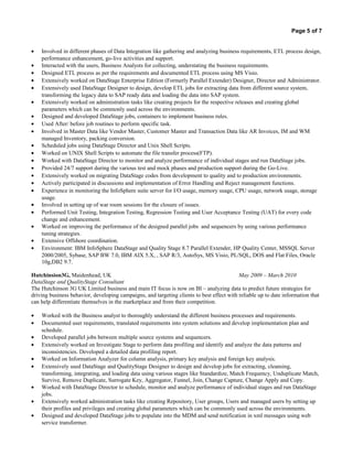 Page 5 of 7
• Involved in different phases of Data Integration like gathering and analyzing business requirements, ETL process design,
performance enhancement, go-live activities and support.
• Interacted with the users, Business Analysts for collecting, understating the business requirements.
• Designed ETL process as per the requirements and documented ETL process using MS Visio.
• Extensively worked on DataStage Enterprise Edition (Formerly Parallel Extender) Designer, Director and Administrator.
• Extensively used DataStage Designer to design, develop ETL jobs for extracting data from different source system,
transforming the legacy data to SAP ready data and loading the data into SAP system.
• Extensively worked on administration tasks like creating projects for the respective releases and creating global
parameters which can be commonly used across the environments.
• Designed and developed DataStage jobs, containers to implement business rules.
• Used After/ before job routines to perform specific task.
• Involved in Master Data like Vendor Master, Customer Master and Transaction Data like AR Invoices, IM and WM
managed Inventory, packing conversion.
• Scheduled jobs using DataStage Director and Unix Shell Scripts.
• Worked on UNIX Shell Scripts to automate the file transfer process(FTP).
• Worked with DataStage Director to monitor and analyze performance of individual stages and run DataStage jobs.
• Provided 24/7 support during the various test and mock phases and production support during the Go-Live.
• Extensively worked on migrating DataStage codes from development to quality and to production environments.
• Actively participated in discussions and implementation of Error Handling and Reject management functions.
• Experience in monitoring the InfoSphere suite server for I/O usage, memory usage, CPU usage, network usage, storage
usage.
• Involved in setting up of war room sessions for the closure of issues.
• Performed Unit Testing, Integration Testing, Regression Testing and User Acceptance Testing (UAT) for every code
change and enhancement.
• Worked on improving the performance of the designed parallel jobs and sequencers by using various performance
tuning strategies.
• Extensive Offshore coordination.
• Environment: IBM InfoSphere DataStage and Quality Stage 8.7 Parallel Extender, HP Quality Center, MSSQL Server
2000/2005, Sybase, SAP BW 7.0, IBM AIX 5.X, , SAP R/3, AutoSys, MS Visio, PL/SQL, DOS and Flat Files, Oracle
10g,DB2 9.7.
Hutchinsion3G, Maidenhead, UK May 2009 – March 2010
DataStage and QualityStage Consultant
The Hutchinson 3G UK Limited business and main IT focus is now on BI – analyzing data to predict future strategies for
driving business behavior, developing campaigns, and targeting clients to best effect with reliable up to date information that
can help differentiate themselves in the marketplace and from their competition.
• Worked with the Business analyst to thoroughly understand the different business processes and requirements.
• Documented user requirements, translated requirements into system solutions and develop implementation plan and
schedule.
• Developed parallel jobs between multiple source systems and sequencers.
• Extensively worked on Investigate Stage to perform data profiling and identify and analyze the data patterns and
inconsistencies. Developed a detailed data profiling report.
• Worked on Information Analyzer for column analysis, primary key analysis and foreign key analysis.
• Extensively used DataStage and QualityStage Designer to design and develop jobs for extracting, cleansing,
transforming, integrating, and loading data using various stages like Standardize, Match Frequency, Unduplicate Match,
Survive, Remove Duplicate, Surrogate Key, Aggregator, Funnel, Join, Change Capture, Change Apply and Copy.
• Worked with DataStage Director to schedule, monitor and analyze performance of individual stages and run DataStage
jobs.
• Extensively worked administration tasks like creating Repository, User groups, Users and managed users by setting up
their profiles and privileges and creating global parameters which can be commonly used across the environments.
• Designed and developed DataStage jobs to populate into the MDM and send notification in xml messages using web
service transformer.
 