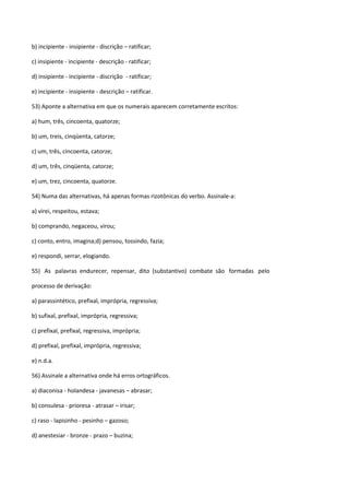 b) incipiente - insipiente - discrição – ratificar;

c) insipiente - incipiente - descrição - ratificar;

d) insipiente - incipiente - discrição - ratificar;

e) incipiente - insipiente - descrição – ratificar.

53) Aponte a alternativa em que os numerais aparecem corretamente escritos:

a) hum, três, cincoenta, quatorze;

b) um, treis, cinqüenta, catorze;

c) um, três, cincoenta, catorze;

d) um, três, cinqüenta, catorze;

e) um, trez, cincoenta, quatorze.

54) Numa das alternativas, há apenas formas rizotônicas do verbo. Assinale-a:

a) virei, respeitou, estava;

b) comprando, negaceou, virou;

c) conto, entro, imagina;d) pensou, tossindo, fazia;

e) respondi, serrar, elogiando.

55) As palavras endurecer, repensar, dito (substantivo) combate são formadas pelo

processo de derivação:

a) parassintético, prefixal, imprópria, regressiva;

b) sufixal, prefixal, imprópria, regressiva;

c) prefixal, prefixal, regressiva, imprópria;

d) prefixal, prefixal, imprópria, regressiva;

e) n.d.a.

56) Assinale a alternativa onde há erros ortográficos.

a) diaconisa - holandesa - javanesas – abrasar;

b) consulesa - prioresa - atrasar – irisar;

c) raso - lapisinho - pesinho – gazoso;

d) anestesiar - bronze - prazo – buzina;
 