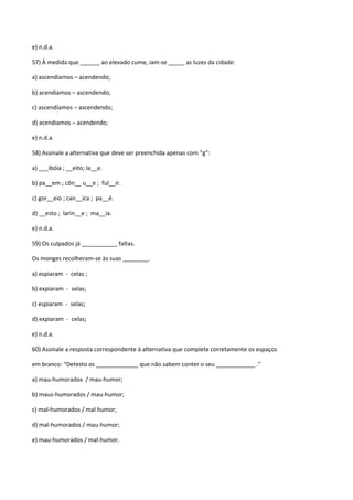 e) n.d.a.

57) À medida que ______ ao elevado cume, iam-se _____ as luzes da cidade:

a) ascendíamos – acendendo;

b) acendíamos – ascendendo;

c) ascendíamos – ascendendo;

d) acendiamos – acendendo;

e) n.d.a.

58) Assinale a alternativa que deve ser preenchida apenas com “g”:

a) ___ibóia ; __eito; Ia__e.

b) pa__em ; côn__ u__e ; ful__ir.

c) gor__eio ; can__ica ; pa__é.

d) __esto ; larin__e ; ma__ia.

e) n.d.a.

59) Os culpados já ___________ faltas.

Os monges recolheram-se às suas ________.

a) espiaram - celas ;

b) expiaram - selas;

c) espiaram - selas;

d) expiaram - celas;

e) n.d.a.

60) Assinale a resposta correspondente à alternativa que complete corretamente os espaços

em branco: “Detesto os _____________ que não sabem conter o seu ____________ .”

a) mau-humorados / mau-humor;

b) maus-humorados / mau-humor;

c) mal-humorados / mal humor;

d) mal-humorados / mau-humor;

e) mau-humorados / mal-humor.
 