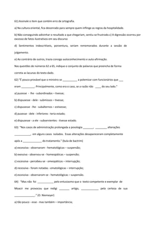 61) Assinale o item que contém erro de ortografia.

a) Na cultura oriental, fica desonrado para sempre quem inflinge as regras da hospitalidade.

b) Não conseguindo adivinhar o resultado a que chegariam, sentiu-se frustrado.c) A digressão ocorreu por
excesso de fatos ilustrativos em seu discurso

d) Sentimentos indescritíveis, porventura, seriam rememorados durante a sessão de

julgamento.

e) Ao contrário de outros, trazia consigo autoconhecimento e auto-afirmação.

Nas questões de números 62 a 65, indique o conjunto de palavras que preencha de forma

correta as lacunas do texto dado.

62) “É pouco provável que o ministro se __________ a polemizar com funcionários que ___

eram _________. Principalmente, como era o caso, se a razão não ____ do seu lado.”

a) puzesse - lhe - subordinados – tivesse;

b) dispusesse - dele - submissos – tivesse;

c) dispusesse - lhe - subalternos – estivesse;

d) pusesse - dele - inferiores - teria estado;

e) dispuzesse - a ele - subservientes - tivesse estado.

63) “Nos casos de administração prolongada a posologia _______, ________ alterações

___________, em alguns casos isolados. Essas alterações desapareceram completamente

após a _____________ do tratamento.” (bula de bactrim)

a) excessiva - observaram - hematológicas – suspensão;

b) exessiva - observou-se - homeopáticas – suspensão;

c) escessiva - percebeu-se - omeopáticas – interrupção;

d) recessiva - foram notadas - ematológicas – interrupção;

e) escessiva - observaram-se - hematológicas – suspensão.

64) “Mas não foi ___________ pelo entusiasmo que o texto competente e exemplar de

Moacir me provocou que redigi _______ artigo, ____________ pela certeza de sua

______________.” (O. Niemeyer)

a) tão pouco - esse - mas também – importância;
 