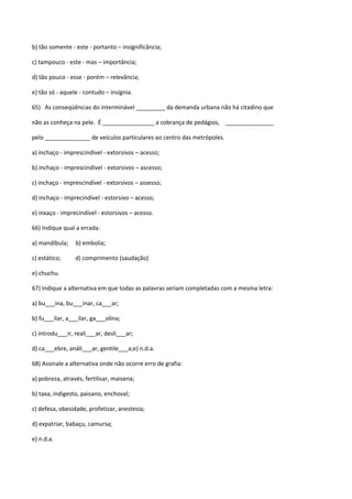 b) tão somente - este - portanto – insignificância;

c) tampouco - este - mas – importância;

d) tão pouco - esse - porém – relevância;

e) tão só - aquele - contudo – insígnia.

65) As conseqüências do interminável _________ da demanda urbana não há citadino que

não as conheça na pele. É ________________ a cobrança de pedágios, _______________

pelo ______________ de veículos particulares ao centro das metrópoles.

a) inchaço - imprescindível - extorsivos – acesso;

b) inchaço - imprescindível - extorsivos – ascesso;

c) inchaço - imprescindível - extorsivos – assesso;

d) inchaço - imprecindível - estorsivo – acesso;

e) inxaço - imprecindível - estorsivos – acesso.

66) Indique qual a errada:

a) mandíbula;    b) embolia;

c) estático;     d) comprimento (saudação)

e) chuchu.

67) Indique a alternativa em que todas as palavras seriam completadas com a mesma letra:

a) bu___ina, bu___inar, ca___ar;

b) fu___ilar, a___ilar, ga___olina;

c) introdu___ir, reali___ar, desli___ar;

d) ca___ebre, análi___ar, gentile___a;e) n.d.a.

68) Assinale a alternativa onde não ocorre erro de grafia:

a) pobreza, através, fertilisar, maisena;

b) taxa, indigesto, paisano, enchoval;

c) defesa, obesidade, profetizar, anestesia;

d) expatriar, babaçu, camursa;

e) n.d.a.
 