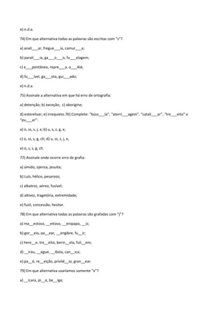 e) n.d.a.

74) Em que alternativa todas as palavras são escritas com “s”?

a) anali___ar, fregue___ia, camur___a;

b) parali___ia, ga___o___o, fu___elagem;

c) e___pontâneo, repre___a, o___Alá;

d) fu___ível, ga___eta, gui___ado;

e) n.d.a.

75) Assinale a alternativa em que há erro de ortografia:

a) detenção; b) exceção; c) aborígine;

d) esterelisar; e) irrequieto.76) Complete: “búss___la”, “aterri___agem”, “catali___ar”, “tre___eito” e
“pu___ar”:

a) o, ss, s, j, x; b) u, s, z, g, x;

c) o, ss, s, g, ch; d) u, ss, z, j, x;

e) o, s, s, g, ch.

77) Assinale onde ocorre erro de grafia:

a) úmido, ojeriza, jesuíta;

b) Luís, hélice, pesaroso;

c) albatroz, aéreo, fusível;

d) altivez, tragetória, extremidade;

e) fuzil, concessão, hesitar.

78) Em que alternativa todas as palavras são grafadas com “j”?

a) ma__estoso, __eitoso, __enipapo, __iz;

b) gor__eio, pa__ear, __engibre, fu__ir;

c) here__e, tre__eito, berin__ela, fuli__em;

d) __irau, __egue, __ibóia, can__ica;

e) pa__é, re__eição, privilé__io, gran__ear.

79) Em que alternativa usaríamos somente “x”?

a) __ícara, pi__e, be__iga;
 