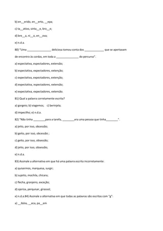 b) en__erido, en__erto, __epa;

c) ta__ativo, sinta__e, bro__e;

d) bre__a, ni__o, en__ova;

e) n.d.a.

80) “Uma ________________ deliciosa tomou conta dos _____________ que se apertavam

de encontro às cordas, em toda a _______________ do percurso”.

a) espectativa, espectadores, extensão;

b) espectativa, expectadores, extenção;

c) expectativa, expectadores, extenção;

d) expectativa, espectadores, extensão;

e) expectativa, expectadores, extensão.

81) Qual a palavra corretamente escrita?

a) gorgeio; b) viagemos; c) berinjela;

d) impecilho; e) n.d.a.

82) “Não tinha ________para a tarefa, ________era uma pessoa que tinha________”.

a) jeito, por isso, obcessão;

b) geito, por isso, obcessão ;

c) geito, por isso, obsessão;

d) jeito, por isso, obsessão;

e) n.d.a.

83) Assinale a alternativa em que há uma palavra escrita incorretamente:

a) quisermos, marquesa, surgir;

b) sujeito, mochila, chícara;

c) flecha, granjeiro, exceção;

d) ojeriza, perquisar, girassol;

e) n.d.a.84) Assinale a alternativa em que todas as palavras são escritas com “g”:

a) __ibóia, __eca, pa__em
 