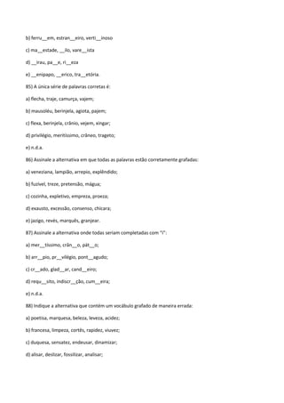 b) ferru__em, estran__eiro, verti__inoso

c) ma__estade, __ilo, vare__ista

d) __irau, pa__e, ri__eza

e) __enipapo, __erico, tra__etória.

85) A única série de palavras corretas é:

a) flecha, traje, camurça, vajem;

b) mausoléu, berinjela, agiota, pajem;

c) flexa, berinjela, crânio, vejem, xingar;

d) privilégio, meritíssimo, crâneo, trageto;

e) n.d.a.

86) Assinale a alternativa em que todas as palavras estão corretamente grafadas:

a) veneziana, lampião, arrepio, explêndido;

b) fuzível, treze, pretensão, mágua;

c) cozinha, expletivo, empreza, proeza;

d) exausto, excessão, consenso, chícara;

e) jazigo, revés, marquês, granjear.

87) Assinale a alternativa onde todas seriam completadas com “i”:

a) mer__tíssimo, crân__o, pát__o;

b) arr__pio, pr__vilégio, pont__agudo;

c) cr__ado, glad__ar, cand__eiro;

d) requ__sito, indiscr__ção, cum__eira;

e) n.d.a.

88) Indique a alternativa que contém um vocábulo grafado de maneira errada:

a) poetisa, marquesa, beleza, leveza, acidez;

b) francesa, limpeza, cortês, rapidez, viuvez;

c) duquesa, sensatez, endeusar, dinamizar;

d) alisar, deslizar, fossilizar, analisar;
 