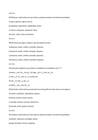e) n.d.a.

89) Marque a alternativa em que todas as palavras estejam corretamente grafadas:

a) jejum, gorjeio, rigeza, ojeriza;

b) explosão, espontâneo, explêndido, aceso;

c) acesso, catequese, catequisar, flexa;

d) isolar, crânio, rijeza, anestesiar;

e) n.d.a

90) Na série que segue, indique a que tem grafia correta:

a) pesquiza, esalar, análize, excessão, duqueza;

b) pesquisa, exalar, análise, exceção, duquesa;

c) pesquisa, exalar, análise, excessão, duquesa;

d) pesquisa, exalar, análize, excessão, duquesa;

e) n.d.a.

91) Assinale a opção em que todos os vocábulos se completam com “z”:

a) quero__ene, bu__ina, gi__;b) rego__ijo, vi__inho, va__io;

c) reve__ar, fu__ível, co__er (costurar) ;

d) revi__ar, bali__a, go__o;

e) xadre__, ga__oso, ba__ar.

92) Assinale a alternativa que apresenta erro de grafia em pelo menos uma palavra:

a) hesitar, esplendor, espontâneo, apesar;

b) flecha, broche, chutar, bucha;

c) exceção, excesso, escasso, excêntrico;

d) enxada, xerife, queixa, enxerto;

e) n.d.a.

93) Indique a alternativa em que todas as palavras estejam corretamente grafadas:

a) destilar, disenteria, privilégio, efetui;

b) pajé, berinjela, chuchu, largatixa;
 
