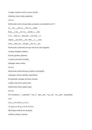 c) xingar, maisena, chuchu, cuscuz, prache;

d) deslizar, alisar, baliza, explendor;

e) n.d.a.

94) Assinale o item em que todas as palavras se completem com “j”:

a) ___iló, ___eito, an___inho, re___eição;

b) pa___é, pa___em, ma___estade, a___iota;

c) su___eitar, lo___ística, gor___eio, here___e;

d) gran___ear, berin___ela, alfan___e, ___esto;

e) an___elico, sar___eta, gor___eta, an___iço;

95) Assinale a alternativa em que não há erro de ortografia:

a) harpa, hóspede, erbíboro;

b) atráz, gasolina, pêsames;

c) coxixo, churrasco, humilde;

d) bexiga, mexer, xereta;

e) n.d.a.

96) Assinale a alternativa que contém erro de grafia:

a) granjear, através capixaba, espontâneo;

b) majestade, enxergar, primazia, cansaço;

c) jibóia, classicismo, piche, jeito;

d) desumano, flexa, topázio, pajé;

e) n.d.a.

97) As palavras: “__mpecilho”, “mo__i”, “gor__eta”, “mo__ila”, “en__oval”, são grafadas

com:

a) e, j, j, ch, ch; b) e, j, j, ch, x;

c) i, g, g, x, x; d) i, g, j, ch, ch; e) n.d.a

98) Indique onde há erro de grafia:

a) talvez, cortesia, surpresa;
 
