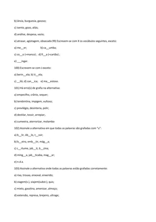 b) ânsia, burguesia, gasoso;

c) isento, gozo, aliás;

d) análise, despesa, vazio;

e) atrasar, agiotagem, obsecado.99) Escrevem-se com X os vocábulos seguintes, exceto:

a) me__er;                b) ca__umba;

c) co__o (=manco) ; d) fi__a (=cartão) ;

e) ___ingar.

100) Escrevem-se com J exceto:

a) berin__ela; b) ti__ela;

c) __iló; d) can__ica; e) ma__estoso.

101) Há erro(s) de grafia na alternativa:

a) empecilho, crânio, sequer;

b) terebintina, impigem, vultoso;

c) previlégio, desinteria, polir;

d) destilar, tossir, arrepiar;.

e) cumeeira, aterrorizar, molambo

102) Assinale a alternativa em que todas as palavras são grafadas com “u”:

a) b__lir, ób__lo, t__ssir;

b) b__eiro, emb__tir, mág__a;

c) c__rtume, jab__ti, b__zina;

d) míng__a, jab__ticaba, mag__ar;

e) n.d.a.

103) Assinale a alternativa onde todas as palavras estão grafadas corretamente:

a) rixa, trouxa, enxoval, enxerido;

b) viagem(v.), viajem(subst.), quis;

c) mixto, gasolina, amenizar, almoço;

d) extensão, represa, brejeiro, ultrage;
 