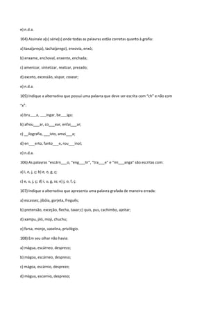 e) n.d.a.

104) Assinale a(s) série(s) onde todas as palavras estão corretas quanto à grafia:

a) taxa(preço), tacha(prego), enxovia, enxó;

b) enxame, enchoval, enxente, enchada;

c) amenizar, sintetizar, realizar, prezado;

d) exceto, excessão, xispar, coxear;

e) n.d.a.

105) Indique a alternativa que possui uma palavra que deve ser escrita com “ch” e não com

“x”:

a) bru___a, ___ingar, be___iga;

b) afrou___ar, co___ear, enfai___ar;

c) __ilografia, ___isto, amei___a;

d) en___erto, fanto___e, rou___inol;

e) n.d.a.

106) As palavras “escárn___o, “eng___lir”, “tra___e” e “mi___anga” são escritas com:

a) i, o, j, ç; b) e, o, g, ç;

c) e, u, j, ç; d) i, u, g, ss; e) j, o, f, ç.

107) Indique a alternativa que apresenta uma palavra grafada de maneira errada:

a) escassez, jibóia, gorjeta, freguês;

b) pretensão, exceção, flecha, taxar;c) quis, pus, cachimbo, ajeitar;

d) xampu, jiló, moji, chuchu;

e) farsa, monje, vaselina, privilégio.

108) Em seu olhar não havia:

a) mágua, escárneo, desprezo;

b) mágoa, escárneo, despreso;

c) mágoa, escárnio, desprezo;

d) mágua, escarnio, despreso;
 