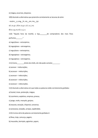 e) mágoa, escarneo, desprezo.

109) Assinale a alternativa que preenche corretamente as lacunas da série:

- escárn__o, eng__lir, via__em, ma__iço

a) i, o, g, c; b) e, o, g, c; c) i, u, j, ss;

d) e, o, g, ss; e) i, u, j, c.

110) “Aquela hora da manhã, a loja________de compradores dos mais finos

perfumes_______.”

a) regorjitava – estranjeiros;

b) regorgitava – extrangeiros;

c) regurjitava – extranjeiros;

d) regorgitava – estrangeiros;

e) regurgitava – estrangeiros.

111) Como________direto do chefe, ele não pode cometer________.

a) acessor – indiscreções;

b) accessor – indiscrições;

c) ascessor – indiscrições;

d) assessor – indiscrições;

e) assessor – indiscreções.

112) Assinale a alternativa em que todas as palavras estão corretamente grafadas:

a) fuzível, treze, pretenção, mágoa;

b) cozinheira, expletivo, empreza, proeza;

c) jazigo, revês, marquês, gorjeio;

d) exausto, exceção, chipansé, consenso;

e) veneziana, lampião, arrepio, explêndido.

113) A única série de palavras corretamente grafadas é:

a) flexa, traje, camurça, pagem;

b) mausoléu, berinjela, agüentar, pajem;
 