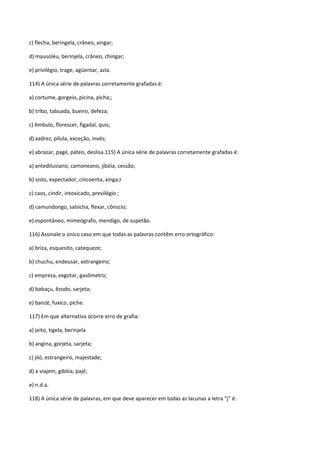c) flecha, beringela, crâneo, xingar;

d) mausoléu, berinjela, crâneo, chingar;

e) privilégio, trage, agüentar, azia.

114) A única série de palavras corretamente grafadas é:

a) cortume, gorgeio, picina, picha;;

b) tribo, tabuada, bueiro, defeza;

c) êmbulo, florescer, figadal, quis;

d) xadrez, pílula, exceção, invés;

e) abrazar, pagé, páteo, deslisa.115) A única série de palavras corretamente grafadas é:

a) antediluviano, camoneano, jibóia, cessão;

b) sisto, expectador, cincoenta, xinga;r

c) caos, cindir, intoxicado, previlégio ;

d) camundongo, salsicha, flexar, cônscio;

e) espontâneo, mimeógrafo, mendigo, de supetão.

116) Assinale o único caso em que todas as palavras contêm erro ortográfico:

a) briza, esquesito, catequeze;

b) chuchu, endeusar, extrangeiro;

c) empreza, exgotar, gasômetro;

d) babaçu, êzodo, sarjeta;

e) banzé, fuxico, piche.

117) Em que alternativa ocorre erro de grafia:

a) jeito, tigela, berinjela

b) angina, gorjeta, sarjeta;

c) jiló, estrangeiro, majestade;

d) a viajem, gibóia, pajé;

e) n.d.a.

118) A única série de palavras, em que deve aparecer em todas as lacunas a letra “j” é:
 