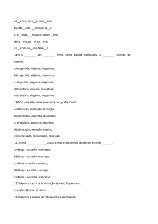a) __erico, here__e, lison__eiro;

b) cafa__este, __erimum, la__e;

c) o__eriza, __enipapo, estran__eiro;

d) va__em, pa__é, sar__eta;

e) __érsei, lo__ista, falan__e.

119) A ________ dos ________ tinha como parada obrigatória a ________ fazenda do

coronel.

a) tragetória, viajeiros, magestosa;

b) tragetória, viajeiros, majestosa;

c) trajetória, viageiros, majestosa;

d) trajetória, viajeiros, majestosa;

e) trajetória, viageiros, magestosa.

120) Só uma alternativa apresenta cacografia. Qual?

a) detenção, abstenção, retenção;

b) apreensão, ascensão, dissensão;

c) propulsão, assunção, extorsão;

d) obcecação, excessão, cessão;

e) interessado, consumação, obsessão.

121) Uma ______ _______ a outra, mas os bailarinos não davam sinal de _______.

a) dança - suscedia – cansasso;

b) dansa - sussedia – cansaço;

c) dansa - sucedia – cansaço;

d) dança - sucedia – cansaço;

e) dança - suscedia – cançasso.

122) Aponte o erro de acentuação:a) lêem; b) parabéns;

c) enjôo; d) látex; e) édens.

123) Aponte a palavra correta quanto à acentuação:
 