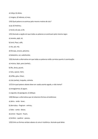 a) môça; b) vêzes;

c) insigne; d) hebreia; e) mes;

124) Qual palavra se acentua pelo mesmo motivo de céu?

a) já; b) história;;

c) herói; d) caía; e) fé.

125) Assinale a opção em que todas as palavras se acentuam pela mesma regra:

a) ananás, pajé, só;

b) toró, Piauí, café;

c) réu, pó, má;

d) fórceps, árvore, péssimo;

e) balaústre, caí, substituíste;

126) Assinale a alternativa em que todas as palavras estão corretas quanto à acentuação:

a) música, lápis, para (verbo) ;

b) fêz, ânsia, jacaré;

c) tatu, açúcar, ítem;

d) órfão, gráu, César;

e) côa (verbo), traquéia, colméia.

127) Em qual palavra abaixo deve ser usado acento agudo, e não trema?

a) enxagüemos; b) aguei;

c) arguiste; d) apazigueis; e) oblique.

128) Marque a alternativa que só relaciona formas arrizotônicas:

a) abriu - anda - levar;

b) derrubou - fingiram - entrou;

c) fales - conta - desce;

d) entrei - fiquem - ficam;

e) lembro - quebrar - passou.

129) Entre as formas verbais abaixo só uma é rizotônica. Assinale qual delas:
 