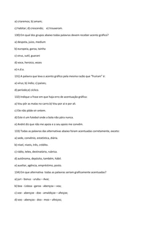 a) criaremos; b) amam;

c) habitar; d) crescendo; e) trouxeram.

130) Em qual dos grupos abaixo todas palavras devem receber acento gráfico?

a) despota, juizo, medium

b) europeia, garoa, tainha

c) virus, sutil, guarani

d) voce, heroico, vezes

e) n.d.a.

131) A palavra que leva o acento gráfico pela mesma razão que “fruíram” é:

a) vírus; b) índio; c) países;

d) período;e) cíclico.

132) Indique a frase em que haja erro de acentuação gráfica:

a) Vou pôr as malas no carro.b) Vou por aí e por ali.

c) Ele não pôde vir ontem.

d) Este é um futebol onde a bola não pára nunca.

e) André diz que não me apoia e o seu apoio me convêm.

133) Todas as palavras das alternativas abaixo foram acentuadas corretamente, exceto:

a) sede, convênio, estatística, diária.

b) nível, niveis, três, crédito.

c) rádio, telex, destinatário, rubrica.

d) autônoma, depósito, também, hábil.

e) auxiliar, agência, empréstimo, posto.

134) Em que alternativa todas as palavras seriam graficamente acentuadas?

a) juri - bonus - urubu – Avai;

b) boa - Lisboa - garoa - abençoa – voa;

c) voe - abençoe - doe - amaldiçoe – afeiçoe;

d) voo - abençoo - doo - moo – afeiçoo;
 