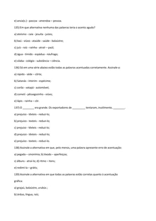 e) ansia(s.) - pascoa - amendoa – pessoa.

135) Em que alternativa nenhuma das palavras teria o acento agudo?

a) ateísmo - caía - jesuíta - juízes;

b) baú - viúvo - ataúde - saúde - balaústre;

c) juíz - raíz - raínha - atraír – paúl;

d) água - tímido - espádua - náufrago;

e) sílaba - colégio - substância – ciência.

136) Só em uma série abaixo estão todas as palavras acentuadas corretamente. Assinale-a:

a) rápido - séde – côrte;

b) Satanás - ínterim - espécime;

c) corôa - vatapá - automóvel;

d) cometí - pêssegozinho - viúvo;

e) lápis - rainha – côr.

137) O ________ era grande. Os exportadores de _________ tentaram, inutilmente, ________.

a) prejuízo - têxteis - reduzi-lo;

b) prejuizo - texteis - reduzi-lo;

c) prejuizo - têxteis - reduzi-lo;

d) prejuizo - têxteis - reduzí-lo;

e) prejuízo - texteis - reduzi-lo.

138) Assinale a alternativa em que, pelo menos, uma palavra apresente erro de acentuação:

a) pegada – sinonímia; b) êxodo – aperfeiçoa;

c) álbuns - atraí-lo; d) ritmo – itens;

e) redimí-la – grátis;

139) Assinale a alternativa em que todas as palavras estão corretas quanto à acentuação

gráfica:

a) grajaú, balaústre, urubús ;

b) árduo, língua, raíz;
 