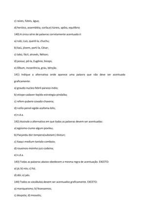 c) raízes, fúteis, água;

d) heróico, assembléia, corôa;e) túneis, apôio, equilíbrio

140) A única série de palavras corretamente acentuada é:

a) rubi, Luiz, querê-la, chuchu;

b) baú, jóvem, partí-la, César;

c) tabú, fácil, através, Nélson;

d) possui, pô-la, Eugênio, biceps;

e) Álbum, incoerência, gráu, bênção.

141) Indique a alternativa onde aparece uma palavra que não deve ser acentuada

graficamente:

a) graudo-nucleo-febril-paraiso-indio;

b) etiope-cadaver-lepido-estrategia-pindaiba;

c) refem-pubere-covado-chavena;

d) rutilo-pensil-egide-azafama-bilis;

e) n.d.a.

142) Assinale a alternativa em que todas as palavras devem ser acentuadas:

a) egoismo-ciume-algum-povileu;

b) Paiçandu-dor-tempera(substant.)-bisturi;

c) Itaqui-medium-tantalo-comboio;

d) rouxinois-moinho-juiz-codeina;

e) n.d.a.

143) Todas as palavras abaixo obedecem a mesma regra de acentuação. EXCETO:

a) já; b) nós; c) há;

d) dói; e) pés.

144) Todos os vocábulos devem ser acentuados graficamente. EXCETO:

a) maniqueismo; b) fezessemos;

c) despota; d) miosotis;
 