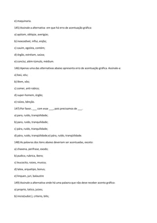 e) maquinaria.

145) Assinale a alternativa em que há erro de acentuação gráfica:

a) apóiam, obliqúe, averigúe;

b) inexcedivel, influi, enjôo;

c) cauim, egoísta, contém;

d) órgão, estréiam, saúva;

e) conclui, além-túmulo, médium.

146) Apenas uma das alternativas abaixo apresenta erro de acentuação gráfica. Assinale-a:

a) baú, véu;

b) lêem, vôo;

c) comer, anti-rabico;

d) super-homem, órgão;

e) raízes, bênção.

147) Por favor, ___ com esse ___, pois precisamos de ___.

a) para, ruído, tranqüilidade;

b) para, ruido, tranquilidade;

c) pára, ruido, tranquilidade;

d) pára, ruido, tranqüilidade;e) pára, ruído, tranqüilidade.

148) As palavras dos itens abaixo deveriam ser acentuadas, exceto:

a) chavena, perifrase, exodo;

b) pudico, rubrica, ibero;

c) leucocito, raizes, musica;

d) latex, arquetipo, bonus;

e) linquen, juri, balaustre

149) Assinale a alternativa onde há uma palavra que não deve receber acento gráfico:

a) proprio, tatico, juizes;

b) inicio(subst.), criterio, bilis;
 