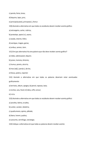 c) perola, fenix, torax;

d) biquinis, lapis, juris;

e) principio(subst), principio(v.), femur.

150) Assinale a alternativa em que todos os vocábulos devem receber acento gráfico:

a) estrangeira, carter, rubrica;

b) prototipo, apoio (v.), avaro;

c) exodo, interim, hifen;

d) averigue, magoo, garoa;

e) onibus, semen, item.

151) Em que alternativa há uma palavra que não deve receber acento gráfico?

a) index, sobressaiam, biquini;

b) juizes, tramoia, Antonio;

c) humus, poneis, atrai-lo;

d) mas (adj.), para(v.), da-los;

e) faisca, polens, reporter

152) Assinale a alternativa em que todas as palavras deveriam estar acentuadas

graficamente:

a) terriveis, album, apogeu; b) pensil, raposas, baia;

c) enclise, saiu, fossil; d) ideia, orfã, consul;

e) n.d.a.

153) Assinale a alternativa em que todos os vocábulos devem receber acento gráfico:

a) aerolito, lidimo, erudito;

b) ureter, carater, idolatria;

c) quadrumano, opimo, plêiade;

d) ibero, harem, pudico;

e) sanscrito, vermifugo, estrategia.

154) Indique a alternativa em que todas as palavras devem receber acento:
 