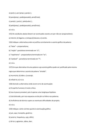 a) por(v.), por (prep.), para(v.) ;

b) para(prep.), pode(passado), pera(fruta);

c) para(v.), por(v.), pelo(subst.) ;

d) pelo(prep.), pode(passado), pera(fruta);

e) n.d.a.

155) Os vocábulos abaixo devem ser acentuados exceto um por não ser proparoxítono:

a) interim; b) bigamo; c) etiope;d) decano; e) zenite.

156) Indique a alternativa onde se justifica corretamente o acento gráfico da palavra:

a) “latex” – proparoxítona;

b) “enjôo”- paroxítona terminada em “o”;

c) “repórteres” - proparoxítona terminada em “es”;

d) “potável” - paroxítona terminada em “l”;

e) n.d.a.

157) Em que alternativa há uma palavra cujo acento gráfico pode ser justificado pela mesma

regra que determina o acento da palavra “atraído”.

a) murmúrio; b) éden; c) acarajé;

d) refazê-lo; e) n.d.a

158) Assinale a alternativa onde ocorre erro de acentuação:

a) O espírito humano é muito crítico.

b) Isso é pouco provável, pois é apenas uma longínqua hipótese.

c) Está distraido, por isso esqueceu-se de pôr os hifens nas palavras.

d) A eficiência da técnica supera as eventuais dificuldades do projeto.

e) n.d.a.

159) Indique a série correta quanto à acentuação gráfica:

a) juíz, aquí, tranqüilo, govêrno;

b) amá-lo, frequência, cajú, difícil;

c) tê-lo-á, agüentar, sôbre, éter;
 
