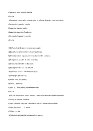 d) egoísmo, lápis, sozinho, bainha;

e) n.d.a.

160) Indique a alternativa em que todas as palavras deveriam estar com trema:

a) sequente, tranquilo, esquilo;

b) aguente, linguiça, quilo;

c) aquático, aquecido, freqüente;

d) tranquilo, linguiça, frequente;

e) n.d.a.



161) Assinale onde ocorre erro de acentuação:

a) Esses livros contêm informações importantes.

b) Eles não relêem o que escrevem e não mantêm a palavra.

c) A seqüência provém de fatos concretos.

d) Eles nunca intervêm na discussão.

e) Essas propostas nao nos convem.

162) Indique onde há erro na acentuação:

a) pólo(jogo), pêra(fruta) ;

b) hífen, éden, avó, edens;

c) côa (v.), pélo (v.) ;

d) pára (v.), para(prep.), pólo(extremidade);

e) n.d.a.

163) Qual das palavras abaixo passaria a ter acento se fosse colocada no plural?

a) coroa; b) rubrica; c) nuvem;

d) raiz; e) bainha.164) Qual a alternativa que fica sem acento no plural:

a) lápis; b) cônsul;       c) açúcar;

d) hífen; e) n.d.a.

165) Assinale a única alternativa que leva acento:
 