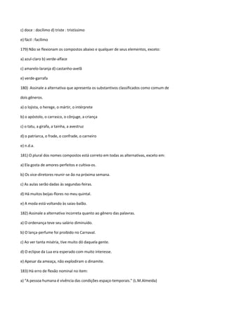 c) doce : docílimo d) triste : tristíssimo

e) fácil : facílimo

179) Não se flexionam os compostos abaixo e qualquer de seus elementos, exceto:

a) azul-claro b) verde-alface

c) amarelo-laranja d) castanho-avelã

e) verde-garrafa

180) Assinale a alternativa que apresenta os substantivos classificados como comum de

dois gêneros.

a) o lojista, o herege, o mártir, o intérprete

b) o apóstolo, o carrasco, o cônjuge, a criança

c) o tatu, a girafa, a tainha, a avestruz

d) o patriarca, o frade, o confrade, o carneiro

e) n.d.a.

181) O plural dos nomes compostos está correto em todas as alternativas, exceto em:

a) Ela gosta de amores-perfeitos e cultiva-os.

b) Os vice-diretores reunir-se-ão na próxima semana.

c) As aulas serão dadas às segundas-feiras.

d) Há muitos beijas-flores no meu quintal.

e) A moda está voltando às saias-balão.

182) Assinale a alternativa incorreta quanto ao gênero das palavras.

a) O ordenança teve seu salário diminuído.

b) O lança-perfume foi proibido no Carnaval.

c) Ao ver tanta miséria, tive muito dó daquela gente.

d) O eclipse da Lua era esperado com muito interesse.

e) Apesar da ameaça, não explodiram o dinamite.

183) Há erro de flexão nominal no item:

a) “A pessoa humana é vivência das condições espaço-temporais.” (L.M.Almeida)
 