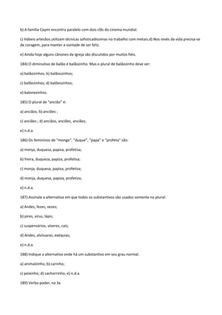 b) A família Caymi encontra paralelo com dois clãs do cinema mundial.

c) Hábeis artesãos utilizam técnicas sofisticadíssimas no trabalho com metais.d) Nos revés da vida precisa-se
de coragem, para manter a vontade de ser feliz.

e) Ainda hoje alguns cânones da Igreja são discutidos por muitos fiéis.

184) O diminutivo de balão é balãozinho. Mas o plural de balãozinho deve ser:

a) balãozinhos; b) balãoszinhos;

c) balõezinhos; d) balõeszinhos;

e) balonezinhos.

185) O plural de “ancião” é:

a) anciãos; b) anciões ;

c) anciães ; d) anciãos, anciões, anciães;

e) n.d.a.

186) Os femininos de “monge”, “duque”, “papa” e “profeta” são:

a) monja, duqueza, papisa, profetisa;

b) freira, duqueza, papiza, profetisa;

c) monja, duquesa, papisa, profetisa;

d) monja, duquesa, papiza, profetiza;

e) n.d.a.

187) Assinale a alternativa em que todos os substantivos são usados somente no plural:

a) Andes, fezes, vezes;

b) pires, vírus, lápis;

c) suspensórios, víveres, cais;

d) Andes, alvíssaras, exéquias;

e) n.d.a.

188) Indique a alternativa onde há um substantivo em seu grau normal.

a) animalzinho; b) carinho;

c) peixinho; d) cachorrinho; e) n.d.a.

189) Verbo poder, na 3a
 