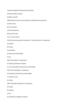 pessoa do singular do presente do indicativo:

a) pude; b) pode; c) posso;

d) pôde; e) poude.

190) Assinale o item em que a palavra em destaque não é pronome:

a) Ele fez tudo;

b) É muito tarde;

c) Poucos passaram;

d) Isto está errado.

e) Eu o trouxe ontem.

191) O pronome pessoal de tratamento: “Vossa Eminência” é usado para:

a) cardeais;

b) o Papa;

c) sacerdotes;

d) reitores de universidade;

e) reis.

192) “Vossa Alteza” é usado para:

a) o Papa; b) príncipes e duques;

c) reis; d) sacerdotes;e) reitores de universidade.

193) “Vossa Santidade” é usado para:

a) sacerdotes; b) reitores de universidade;

c) cardeais; d) reis;

e) o Papa.

194) “Vossa Reverendíssima” é usado para:

a) o Papa;

b) cardeais;

c) reis;

d) sacerdotes e religiosos em geral;
 