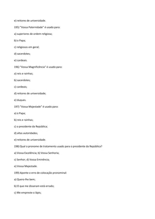 e) reitores de universidade.

195) “Vossa Paternidade” é usado para:

a) superiores de ordem religiosa;

b) o Papa;

c) religiosos em geral;

d) sacerdotes;

e) cardeais.

196) “Vossa Magnificência” é usado para:

a) reis e rainhas;

b) sacerdotes;

c) cardeais;

d) reitores de universidade;

e) duques.

197) “Vossa Majestade” é usado para:

a) o Papa;

b) reis e rainhas;

c) o presidente da República;

d) altas autoridades;

e) reitores de universidade.

198) Qual o pronome de tratamento usado para o presidente da República?

a) Vossa Excelência; b) Vossa Senhoria;

c) Senhor; d) Vossa Eminência;

e) Vossa Majestade.

199) Aponte o erro de colocação pronominal:

a) Quero-lhe bem;

b) O que me disseram está errado;

c) Me empreste o lápis;
 
