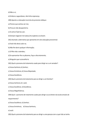 d) Não o vi;

e) Embora o aguardasse, não tinha esperança.

200) Aponte a colocação incorreta do pronome oblíquo:

a) Preciso que venhas ver-me;

b) Procure não desapontá-lo;

c) O certo é fazê-los sair;

d) Sempre negaram-me tudo;e) As espécies se atraem.

201) Assinale a alternativa que apresenta erro de colocação pronominal:

a) Você não devia calar-se;

b) Não lhe darei qualquer informação;

c) O filho não o atendeu;

d) Se apresentar-lhe os pêsames, faça-o discretamente;

e) Ninguém quer aconselhá-lo.

202) Qual o pronome de tratamento usado para dirigir-se a um senador?

a) Vossa Senhoria; b) Senhor;

c) Vossa Eminência; d) Vossa Majestade;

e) Vossa Excelência.

203) Qual o pronome de tratamento para se dirigir a um familiar?

a) Vossa Senhoria; b) você;

c) Vossa Excelência. d) Excelência.

e) Vossa Magnificência.

204) Qual o pronome de tratamento usado para dirigir-se ao diretor da escola através de

requerimento?

a) Vossa Excelência. b) Senhor;

c) Vossa Eminência; d) Vossa Senhoria;

e) você.

205) Qual o pronome de tratamento para se dirigir a uma pessoa com a qual não se tenha
 