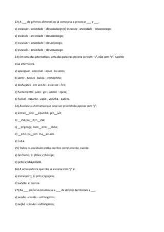 22) A ___ de gêneros alimentícios já começava a provocar ___ e ___.

a) escassez - ansiedade – desassossego;b) escassez - anciedade – desassocego;

c) escassês - anciedade – desassossego;

d) escassez - ansiedade – desassocego;

e) escassês - ansiedade – desassossego.

23) Em uma das alternativas, uma das palavras deveria ser com “s”, não com “z”. Aponte

essa alternativa.

a) apaziguar - aprazível - assaz - às vezes;

b) atroz - deslize - baliza – comezinho;

c) desfaçatez - em vez de - escassez – fez;

d) fuzilamento - juízo - giz - luzidio – rijeza;

e) fuzível - vazante - vazio - vozinha – xadrez.

24) Assinale a alternativa que deve ser preenchida apenas com “j”:

a) estran__eiro; __equitibá; gen__ivã;

b) __íria; pa__é; ri__eza;

c) __erigonça; lison__eiro; __ibóia;

d) __eito; pa__em; ma__estade.

e) n.d.a.

25) Todos os vocábulos estão escritos corretamente, exceto:

a) Jerônimo; b) jibóia; c) herege;

d) jeito; e) majestade.

26) A única palavra que não se escreve com “j” é:

a) estranjeiro; b) jeito;c) gorjeio;

d) sarjeta; e) ojeriza.

27) Na ___ plenária estudou-se a ___ de direitos territoriais a ___.

a) sessão - cessão – estrangeiros;

b) seção - cessão – estrangeiros;
 