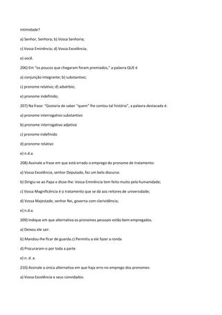 intimidade?

a) Senhor, Senhora; b) Vossa Senhoria;

c) Vossa Eminência; d) Vossa Excelência;

e) você.

206) Em “os poucos que chegaram foram premiados,” a palavra QUE é

a) conjunção integrante; b) substantivo;

c) pronome relativo; d) advérbio;

e) pronome indefinido.

207) Na frase: “Gostaria de saber “quem” lhe contou tal história”, a palavra destacada é:

a) pronome interrogativo substantivo

b) pronome interrogativo adjetivo

c) pronome indefinido

d) pronome relativo

e) n.d.a.

208) Assinale a frase em que está errado o emprego do pronome de tratamento:

a) Vossa Excelência, senhor Deputado, fez um belo discurso.

b) Dirigiu-se ao Papa e disse-lhe: Vossa Eminência tem feito muito pela humanidade;

c) Vossa Magnificência é o tratamento que se dá aos reitores de universidade;

d) Vossa Majestade, senhor Rei, governa com clarividência;

e) n.d.a.

209) Indique em que alternativa os pronomes pessoais estão bem empregados.

a) Deixou ele sair.

b) Mandou-lhe ficar de guarda.c) Permitiu a ele fazer a ronda

d) Procuraram-o por toda a parte

e) n. d. a.

210) Assinale a única alternativa em que haja erro no emprego dos pronomes:

a) Vossa Excelência e seus convidados.
 