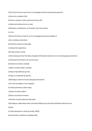 215) A única frase em que há erro no emprego da forma de pronome pessoal é:

a) Para mim, estudar é fácil.

b) Para eu estudar à noite, preciso de muito café.

c) Nada mais existe entre eu e você.

d) Devemos, inicialmente, ser honestos com nós mesmos.

e) n.d.a.

216) A única frase em que há erro no emprego do pronome oblíquo é:

a) Eu o conheço muito bem.

b) Devemos preveni-lo do perigo.

c) Faltava-lhe experiência.

d) A mãe amava-a muito.

e) Farei tudo para livrar-lhe desta situação.217) Assinale onde ocorre erro de colocação pronominal:

a) Preocupei-me demais com suas loucuras.

b) Contar-te-ia toda a verdade.

c) Não te contaria toda a verdade.

d) Hoje arrependido do que fez.

e) Hoje, se arrepende do que fez.

218) Indique onde há erro de colocação pronominal:

a) Ter-lhe-iam falado a meu respeito?

b) Tenho previnido-o várias vezes.

c) Quem nos dará razões?

d) Nunca me diriam mentiras.

e) Haviam-no procurado por toda parte.

219) Indique a alternativa onde o pronome oblíquo que está entre parênteses deve ficar em

ênclise:

a) Talvez dissessem a razão da revolta. (NOS)

b) Escolherão os melhores candidatos (SE)
 