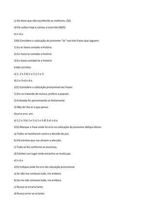 c) Ele disse que não escolherão os melhores. (SE)

d) Ele voltou hoje e contou o ocorrido (NOS)

e) n.d.a.

220) Considere a colocação do pronome “te” nas três frases que seguem;

1) Eu te havia contado a história.

2) Eu havia te contado a história.

3) Eu havia contado-te a história.

Estão corretas:

a) 1, 2 e 3 b) 1 e 2 c) 1 e 3

d) 2 e 3 e) n.d.a.

221) Considere a colocação pronominal nas frases:

1) Em se tratando de música, prefere a popular.

2) A boiada foi aproximando-se lentamente.

3) Não dir-lhe-ei o que penso.

Ocorre erro em:

a) 1,2 e 3 b) 1 e 2 c) 1 e 3 d) 3 e) n.d.a.

222) Marque a frase onde há erro na colocação do pronome oblíquo átono.

a) Todos se revoltaram contra a decisão do juiz.

b) Há estrelas que nos atraem a atenção.

c) Tudo se fez conforme se anunciou.

d) Conheci um lugar onde encontra-se muita paz.

e) n.d.a.

223) Indique onde há erro de colocação pronominal:

a) Se não me contasse tudo, iria embora.

b) Se me não contasse tudo, iria embora.

c) Nunca se erraria tanto.

d) Nunca errar-se-ia tanto.
 
