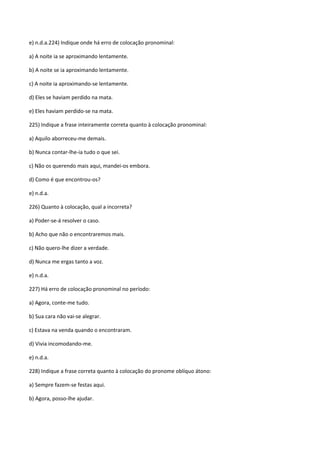 e) n.d.a.224) Indique onde há erro de colocação pronominal:

a) A noite ia se aproximando lentamente.

b) A noite se ia aproximando lentamente.

c) A noite ia aproximando-se lentamente.

d) Eles se haviam perdido na mata.

e) Eles haviam perdido-se na mata.

225) Indique a frase inteiramente correta quanto à colocação pronominal:

a) Aquilo aborreceu-me demais.

b) Nunca contar-lhe-ia tudo o que sei.

c) Não os querendo mais aqui, mandei-os embora.

d) Como é que encontrou-os?

e) n.d.a.

226) Quanto à colocação, qual a incorreta?

a) Poder-se-á resolver o caso.

b) Acho que não o encontraremos mais.

c) Não quero-lhe dizer a verdade.

d) Nunca me ergas tanto a voz.

e) n.d.a.

227) Há erro de colocação pronominal no período:

a) Agora, conte-me tudo.

b) Sua cara não vai-se alegrar.

c) Estava na venda quando o encontraram.

d) Vivia incomodando-me.

e) n.d.a.

228) Indique a frase correta quanto à colocação do pronome oblíquo átono:

a) Sempre fazem-se festas aqui.

b) Agora, posso-lhe ajudar.
 