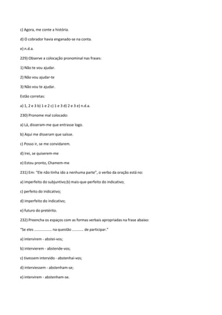 c) Agora, me conte a história.

d) O cobrador havia enganado-se na conta.

e) n.d.a.

229) Observe a colocação pronominal nas frases:

1) Não te vou ajudar.

2) Não vou ajudar-te

3) Não vou te ajudar.

Estão corretas:

a) 1, 2 e 3 b) 1 e 2 c) 1 e 3 d) 2 e 3 e) n.d.a.

230) Pronome mal colocado:

a) Lá, disseram-me que entrasse logo.

b) Aqui me disseram que saísse.

c) Posso ir, se me convidarem.

d) Irei, se quiserem-me

e) Estou pronto, Chamem-me

231) Em: “Ele não tinha ido a nenhuma parte”, o verbo da oração está no:

a) imperfeito do subjuntivo;b) mais-que-perfeito do indicativo;

c) perfeito do indicativo;

d) imperfeito do indicativo;

e) futuro do pretérito.

232) Preencha os espaços com as formas verbais apropriadas na frase abaixo:

“Se eles ................. na questão ........... de participar.”

a) intervirem - abstei-vos;

b) intervierem - abstende-vos;

c) tivessem intervido - abstenhai-vos;

d) interviessem - abstenham-se;

e) intervirem - abstenham-se.
 
