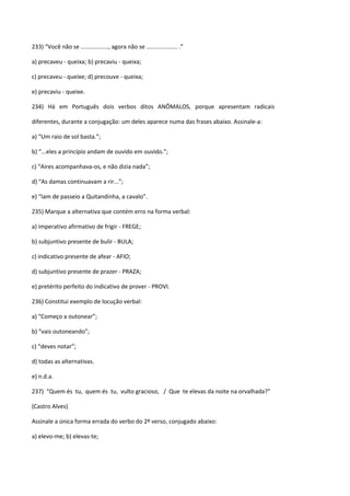 233) “Você não se ................., agora não se ................... .”

a) precaveu - queixa; b) precaviu - queixa;

c) precaveu - queixe; d) precouve - queixa;

e) precaviu - queixe.

234) Há em Português dois verbos ditos ANÔMALOS, porque apresentam radicais

diferentes, durante a conjugação: um deles aparece numa das frases abaixo. Assinale-a:

a) “Um raio de sol basta.”;

b) “...eles a princípio andam de ouvido em ouvido.”;

c) “Aires acompanhava-os, e não dizia nada”;

d) “As damas continuavam a rir...”;

e) “Iam de passeio a Quitandinha, a cavalo”.

235) Marque a alternativa que contém erro na forma verbal:

a) imperativo afirmativo de frigir - FREGE;

b) subjuntivo presente de bulir - BULA;

c) indicativo presente de afear - AFIO;

d) subjuntivo presente de prazer - PRAZA;

e) pretérito perfeito do indicativo de prover - PROVI.

236) Constitui exemplo de locução verbal:

a) “Começo a outonear”;

b) “vais outoneando”;

c) “deves notar”;

d) todas as alternativas.

e) n.d.a.

237) “Quem és tu, quem és tu, vulto gracioso, / Que te elevas da noite na orvalhada?”

(Castro Alves)

Assinale a única forma errada do verbo do 2º verso, conjugado abaixo:

a) elevo-me; b) elevas-te;
 