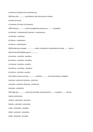c) eleva-se; d) elevam-nos; e) elevais-vos.

238) Caso não ...............seu dinheiro, não teria como se manter.

a) reaja; b) reouve;

c) reavesse; d) reavia; e) reouvesse.

239) O técnico............... junto aos jogadores para que se ............tranqüilos.

a) interveio - mantessem;b) interveio - mantivessem;

c) interveio - mantesse;

d) interviu - mantessem;

e) interviu - mantivessem.

240) Duvido que a equipe ...................unida: a atitude do coordenador em nada .......... para o

domínio das dificuldades que se ................

a) continue - contribui - prevêem;

b) continui - contribue - prevêem;

c) continue - contribui - prevêm;

d) continue - contribue - prevêem;

e) continui - contribui - prevêm.

241) Todos os bens com que ............... a família................de muito esforço e trabalho.

a) proveu - proviram; b) proviu - proviram;

c) proveio - proviram; d) proviu - provieram;

e) proveu - provieram.

242) Logo que ............... provas de teu afeto, ela certamente ..........os gestos ......... de teus

nobres sentimentos.

a) deres - premeiará - provistos;

b) deres - premiará - provindos;

c) dês - premeiará - providos;

d) deis - premiará - provindos;

e) dês - premeará - providos.
 