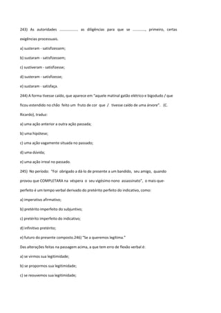 243) As autoridades .................. as diligências para que se ............, primeiro, certas

exigências processuais.

a) susteram - satisfizessem;

b) sustaram - satisfizessem;

c) sustiveram - satisfizesse;

d) susteram - satisfizesse;

e) sustaram - satisfaça.

244) A forma tivesse caído, que aparece em “aquele matinal gatão elétrico e bigodudo / que

ficou estendido no chão feito um fruto de cor que / tivesse caído de uma árvore”. (C.

Ricardo), traduz:

a) uma ação anterior a outra ação passada;

b) uma hipótese;

c) uma ação vagamente situada no passado;

d) uma dúvida;

e) uma ação irreal no passado.

245) No período: “Foi obrigado a dá-lo de presente a um bandido, seu amigo, quando

provou que COMPLETARA na véspera o seu vigésimo nono assassinato”, o mais-que-

perfeito é um tempo verbal derivado do pretérito perfeito do indicativo, como:

a) imperativo afirmativo;

b) pretérito imperfeito do subjuntivo;

c) pretérito imperfeito do indicativo;

d) infinitivo pretérito;

e) futuro do presente composto.246) “Se a queremos legítima.”

Das alterações feitas na passagem acima, a que tem erro de flexão verbal é:

a) se virmos sua legitimidade;

b) se propormos sua legitimidade;

c) se reouvemos sua legitimidade;
 