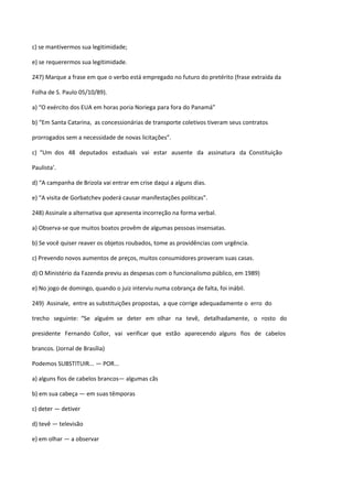 c) se mantivermos sua legitimidade;

e) se requerermos sua legitimidade.

247) Marque a frase em que o verbo está empregado no futuro do pretérito (frase extraída da

Folha de S. Paulo 05/10/89).

a) “O exército dos EUA em horas poria Noriega para fora do Panamá”

b) “Em Santa Catarina, as concessionárias de transporte coletivos tiveram seus contratos

prorrogados sem a necessidade de novas licitações”.

c) “Um dos 48 deputados estaduais vai estar ausente da assinatura da Constituição

Paulista’.

d) “A campanha de Brizola vai entrar em crise daqui a alguns dias.

e) “A visita de Gorbatchev poderá causar manifestações políticas”.

248) Assinale a alternativa que apresenta incorreção na forma verbal.

a) Observa-se que muitos boatos provêm de algumas pessoas insensatas.

b) Se você quiser reaver os objetos roubados, tome as providências com urgência.

c) Prevendo novos aumentos de preços, muitos consumidores proveram suas casas.

d) O Ministério da Fazenda previu as despesas com o funcionalismo público, em 1989)

e) No jogo de domingo, quando o juiz interviu numa cobrança de falta, foi inábil.

249) Assinale, entre as substituições propostas, a que corrige adequadamente o erro do

trecho seguinte: “Se alguém se deter em olhar na tevê, detalhadamente, o rosto do

presidente Fernando Collor, vai verificar que estão aparecendo alguns fios de cabelos

brancos. (Jornal de Brasília)

Podemos SUBSTITUIR... — POR...

a) alguns fios de cabelos brancos— algumas cãs

b) em sua cabeça — em suas têmporas

c) deter — detiver

d) tevê — televisão

e) em olhar — a observar
 